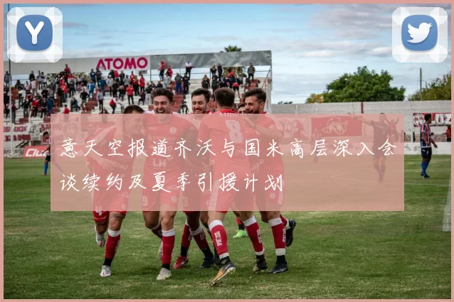 意天空报道齐沃与国米高层深入会谈续约及夏季引援计划