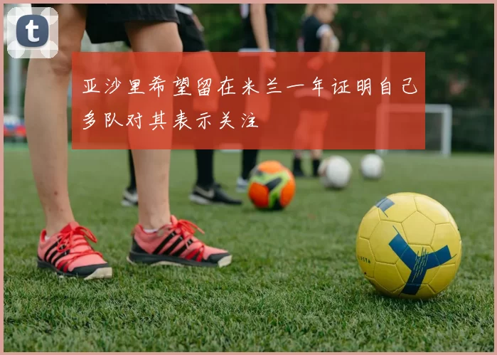 亚沙里希望留在米兰一年证明自己多队对其表示关注