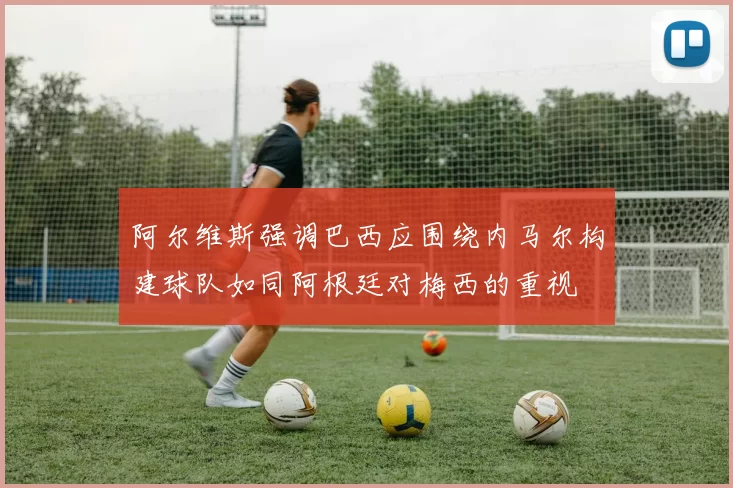 阿尔维斯强调巴西应围绕内马尔构建球队如同阿根廷对梅西的重视