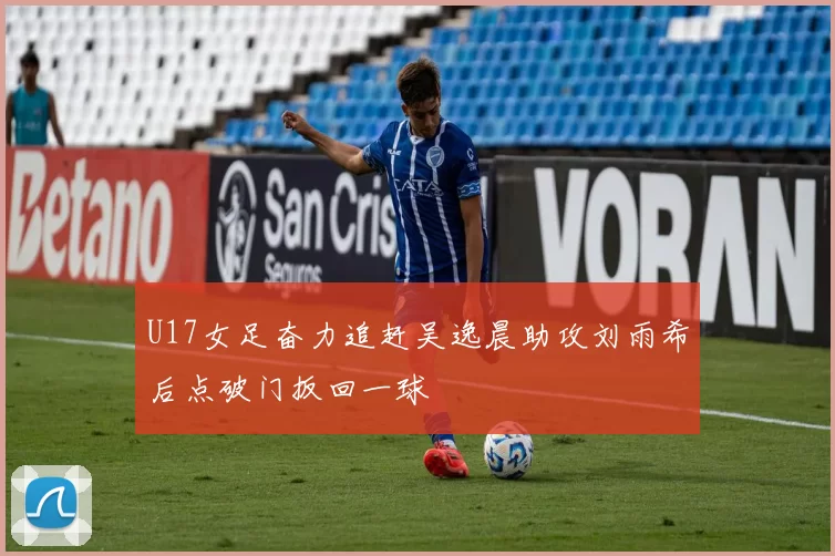 U17女足奋力追赶吴逸晨助攻刘雨希后点破门扳回一球