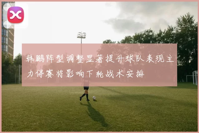 韩鹏阵型调整显著提升球队表现主力停赛将影响下轮战术安排