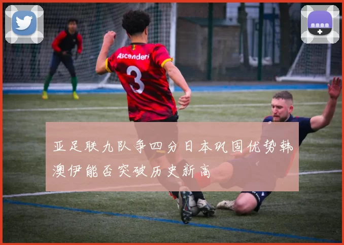 亚足联九队争四分日本巩固优势韩澳伊能否突破历史新高