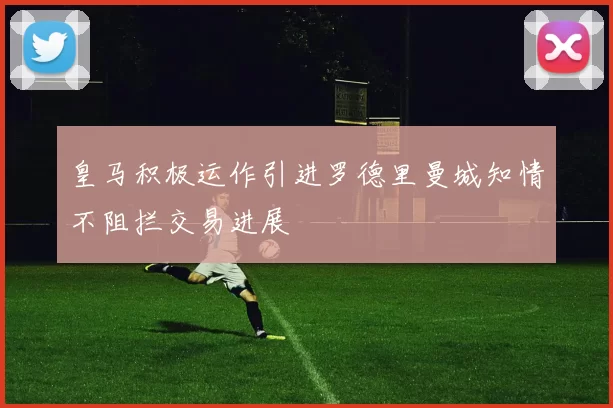 皇马积极运作引进罗德里曼城知情不阻拦交易进展