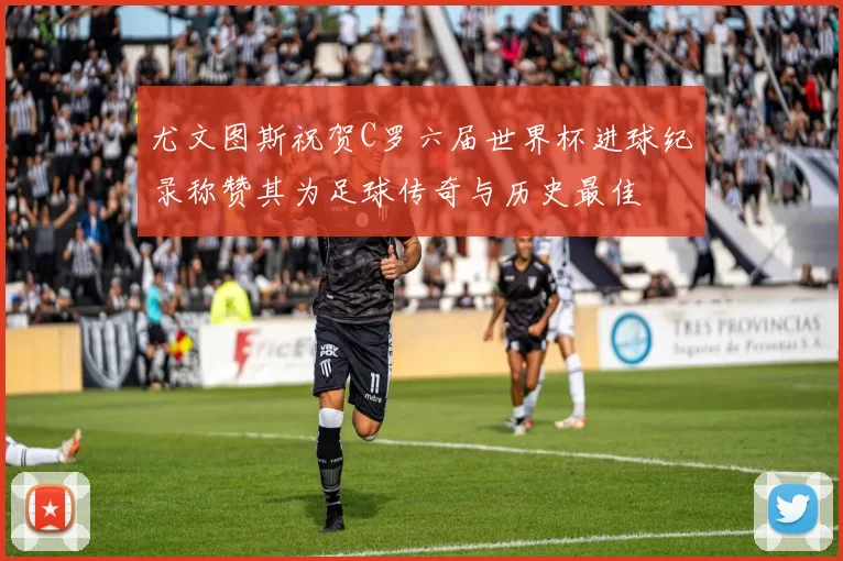 尤文图斯祝贺C罗六届世界杯进球纪录称赞其为足球传奇与历史最佳