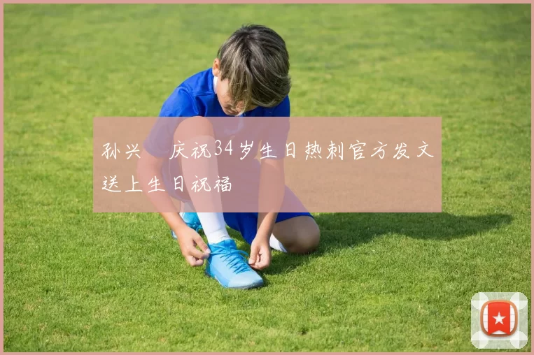 孙兴慜庆祝34岁生日热刺官方发文送上生日祝福
