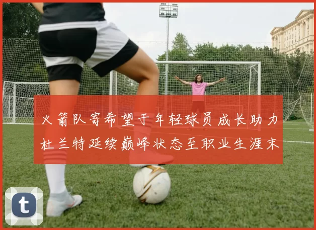 火箭队寄希望于年轻球员成长助力杜兰特延续巅峰状态至职业生涯末期