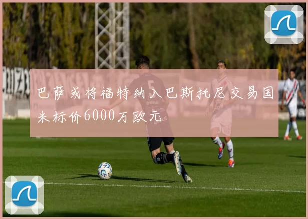 巴萨或将福特纳入巴斯托尼交易国米标价6000万欧元