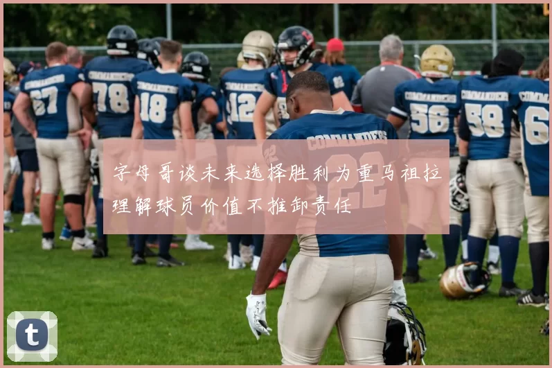 字母哥谈未来选择胜利为重马祖拉理解球员价值不推卸责任