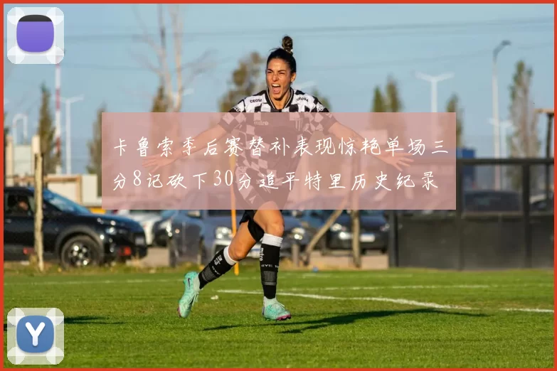 卡鲁索季后赛替补表现惊艳单场三分8记砍下30分追平特里历史纪录