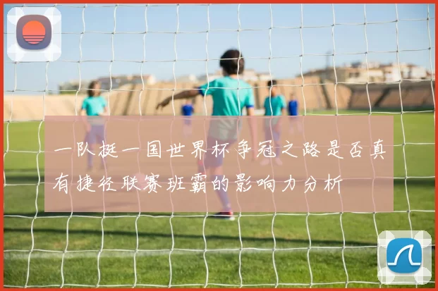 一队挺一国世界杯争冠之路是否真有捷径联赛班霸的影响力分析