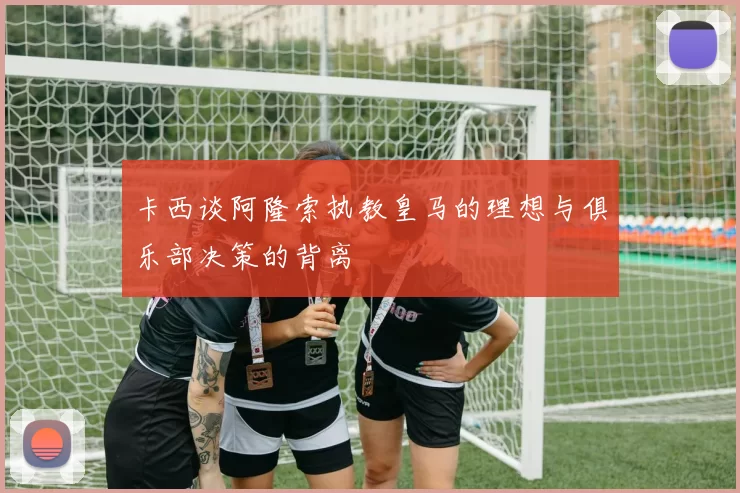 卡西谈阿隆索执教皇马的理想与俱乐部决策的背离