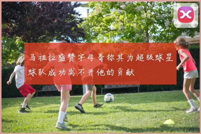 马祖拉盛赞字母哥称其为超级球星球队成功离不开他的贡献