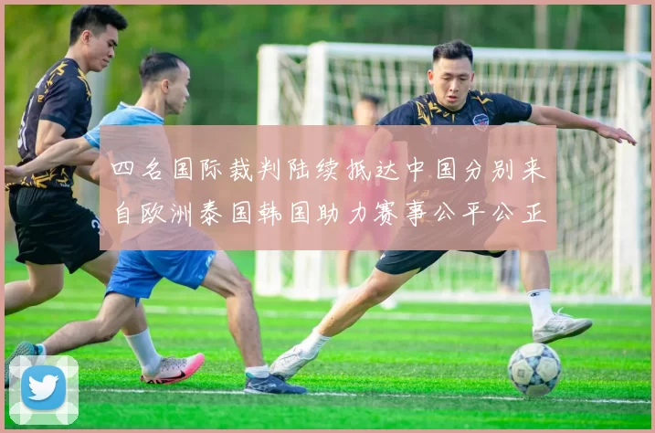 四名国际裁判陆续抵达中国分别来自欧洲泰国韩国助力赛事公平公正