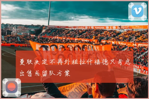 曼联决定不再外租拉什福德只考虑出售或留队方案