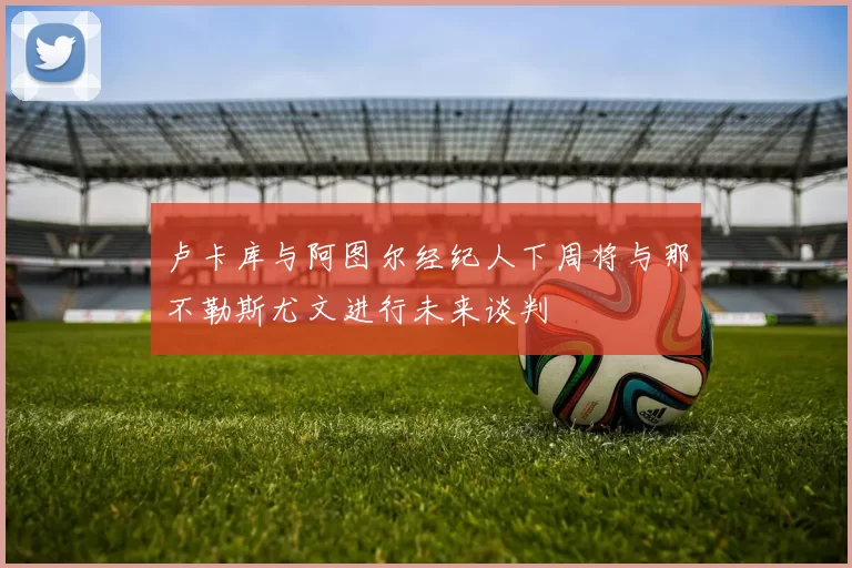 卢卡库与阿图尔经纪人下周将与那不勒斯尤文进行未来谈判