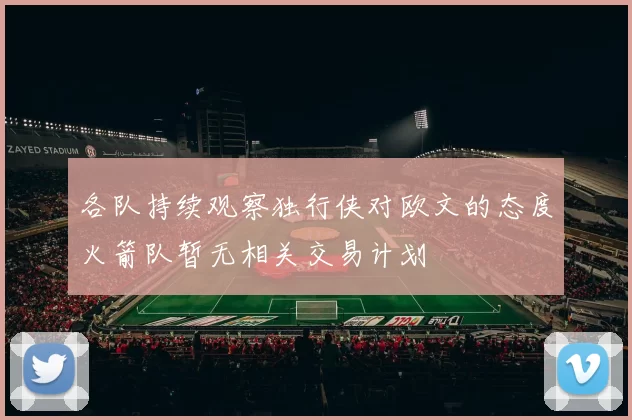各队持续观察独行侠对欧文的态度火箭队暂无相关交易计划