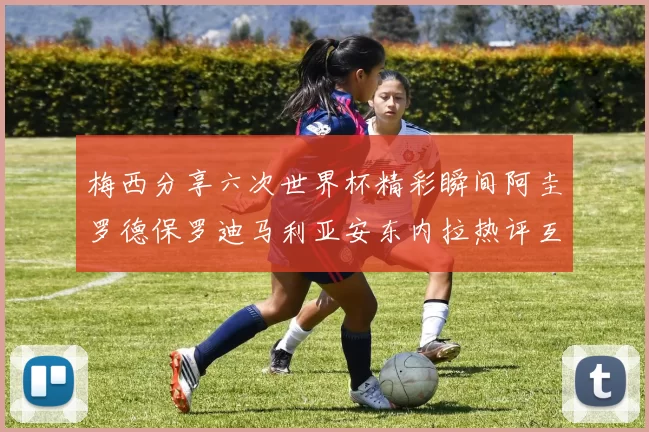 梅西分享六次世界杯精彩瞬间阿圭罗德保罗迪马利亚安东内拉热评互动