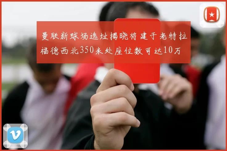曼联新球场选址揭晓将建于老特拉福德西北350米处座位数可达10万