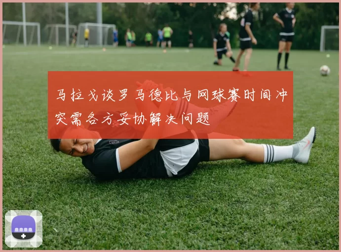 马拉戈谈罗马德比与网球赛时间冲突需各方妥协解决问题
