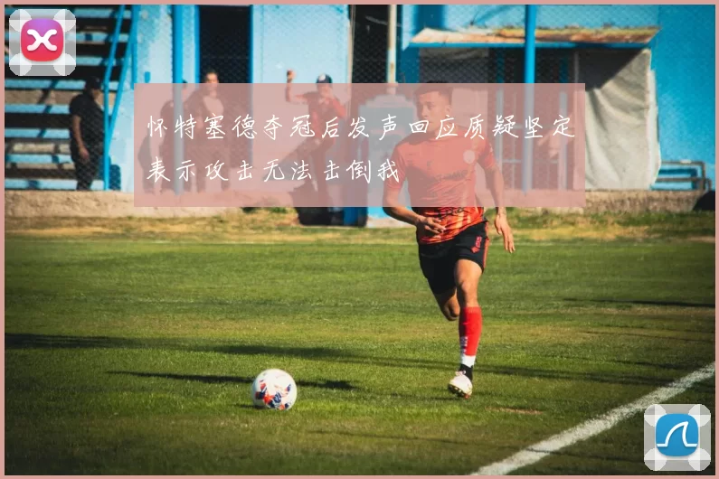 怀特塞德夺冠后发声回应质疑坚定表示攻击无法击倒我