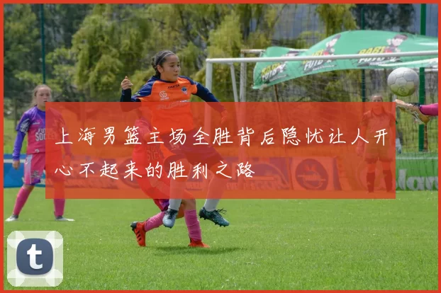 上海男篮主场全胜背后隐忧让人开心不起来的胜利之路