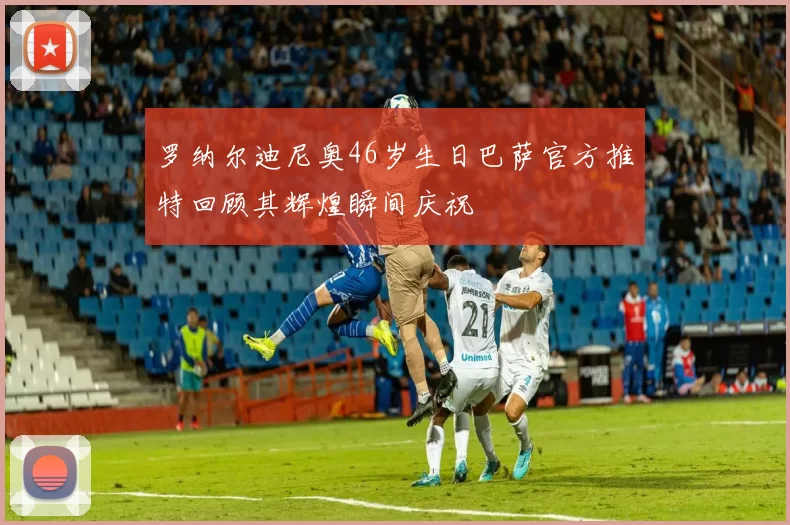 罗纳尔迪尼奥46岁生日巴萨官方推特回顾其辉煌瞬间庆祝