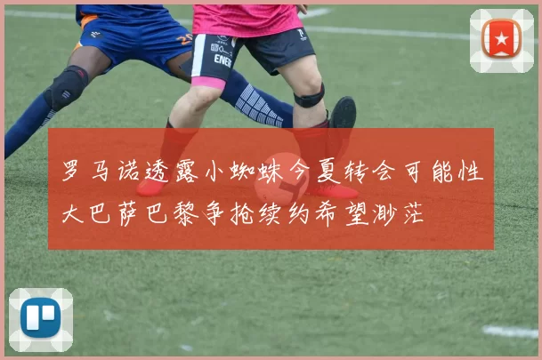 罗马诺透露小蜘蛛今夏转会可能性大巴萨巴黎争抢续约希望渺茫
